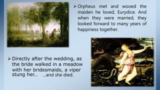  Orpheus met and wooed the
maiden he loved, Eurydice. And
when they were married, they
looked forward to many years of
happiness together.
 Directly after the wedding, as
the bride walked in a meadow
with her bridesmaids, a viper
stung her… …and she died.
 