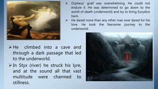  Orpheus' grief was overwhelming. He could not
endure it. He was determined to go down to the
world of death (underworld) and try to bring Eurydice
back.
 He dared more than any other man ever dared for his
love. He took the fearsome journey to the
underworld.
 He climbed into a cave and
through a dark passage that led
to the underworld.
 In Styx (river) he struck his lyre,
and at the sound all that vast
multitude were charmed to
stillness.
 