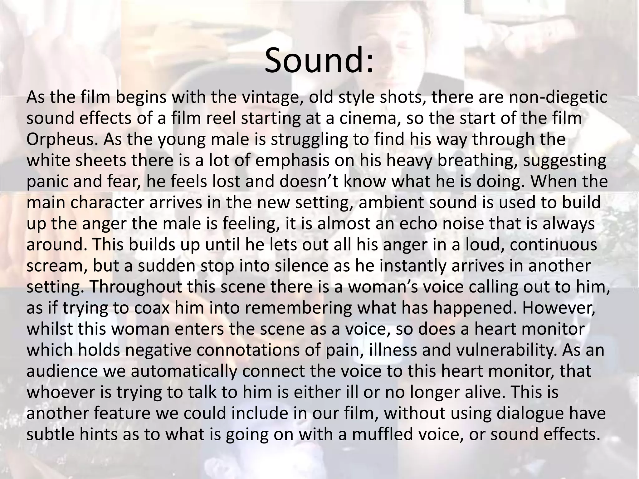 Sound:
As the film begins with the vintage, old style shots, there are non-diegetic
sound effects of a film reel starting at a cinema, so the start of the film
Orpheus. As the young male is struggling to find his way through the
white sheets there is a lot of emphasis on his heavy breathing, suggesting
panic and fear, he feels lost and doesn’t know what he is doing. When the
main character arrives in the new setting, ambient sound is used to build
up the anger the male is feeling, it is almost an echo noise that is always
around. This builds up until he lets out all his anger in a loud, continuous
scream, but a sudden stop into silence as he instantly arrives in another
setting. Throughout this scene there is a woman’s voice calling out to him,
as if trying to coax him into remembering what has happened. However,
whilst this woman enters the scene as a voice, so does a heart monitor
which holds negative connotations of pain, illness and vulnerability. As an
audience we automatically connect the voice to this heart monitor, that
whoever is trying to talk to him is either ill or no longer alive. This is
another feature we could include in our film, without using dialogue have
subtle hints as to what is going on with a muffled voice, or sound effects.

 