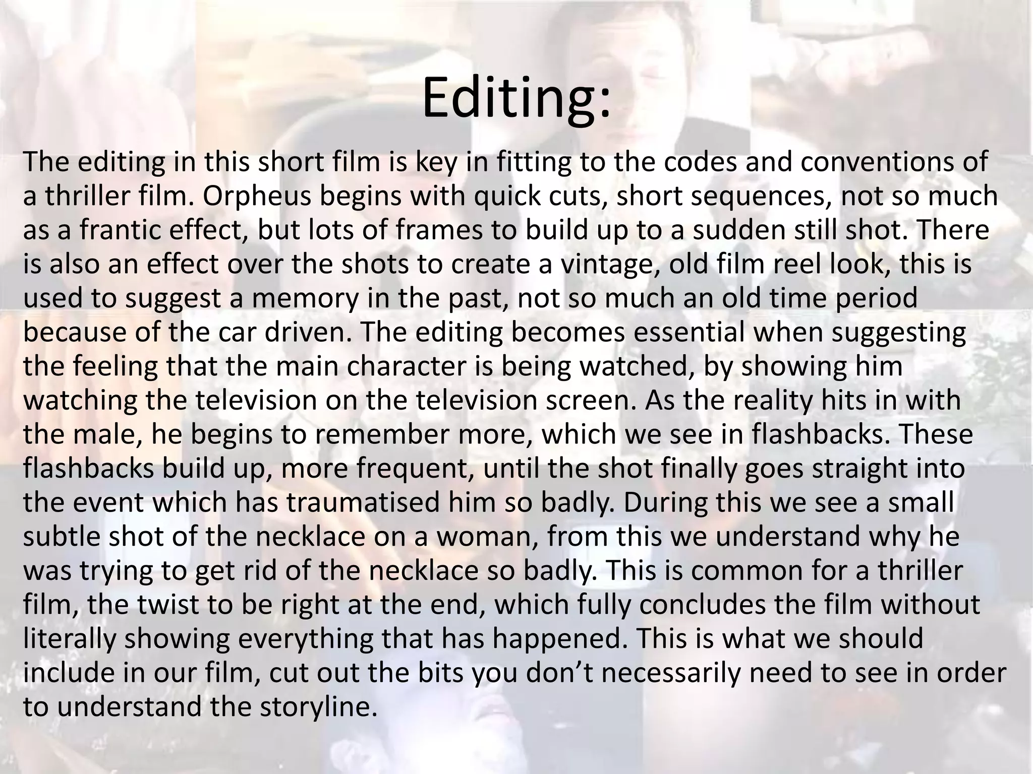 Editing:
The editing in this short film is key in fitting to the codes and conventions of
a thriller film. Orpheus begins with quick cuts, short sequences, not so much
as a frantic effect, but lots of frames to build up to a sudden still shot. There
is also an effect over the shots to create a vintage, old film reel look, this is
used to suggest a memory in the past, not so much an old time period
because of the car driven. The editing becomes essential when suggesting
the feeling that the main character is being watched, by showing him
watching the television on the television screen. As the reality hits in with
the male, he begins to remember more, which we see in flashbacks. These
flashbacks build up, more frequent, until the shot finally goes straight into
the event which has traumatised him so badly. During this we see a small
subtle shot of the necklace on a woman, from this we understand why he
was trying to get rid of the necklace so badly. This is common for a thriller
film, the twist to be right at the end, which fully concludes the film without
literally showing everything that has happened. This is what we should
include in our film, cut out the bits you don’t necessarily need to see in order
to understand the storyline.

 