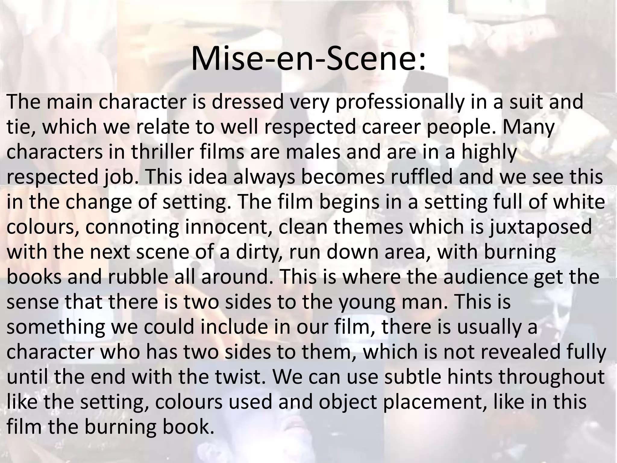 Mise-en-Scene:
The main character is dressed very professionally in a suit and
tie, which we relate to well respected career people. Many
characters in thriller films are males and are in a highly
respected job. This idea always becomes ruffled and we see this
in the change of setting. The film begins in a setting full of white
colours, connoting innocent, clean themes which is juxtaposed
with the next scene of a dirty, run down area, with burning
books and rubble all around. This is where the audience get the
sense that there is two sides to the young man. This is
something we could include in our film, there is usually a
character who has two sides to them, which is not revealed fully
until the end with the twist. We can use subtle hints throughout
like the setting, colours used and object placement, like in this
film the burning book.

 