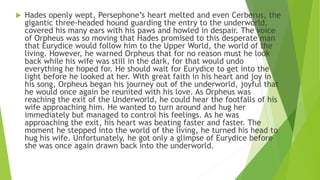  Hades openly wept, Persephone’s heart melted and even Cerberus, the
gigantic three-headed hound guarding the entry to the underworld,
covered his many ears with his paws and howled in despair. The voice
of Orpheus was so moving that Hades promised to this desperate man
that Eurydice would follow him to the Upper World, the world of the
living. However, he warned Orpheus that for no reason must he look
back while his wife was still in the dark, for that would undo
everything he hoped for. He should wait for Eurydice to get into the
light before he looked at her. With great faith in his heart and joy in
his song, Orpheus began his journey out of the underworld, joyful that
he would once again be reunited with his love. As Orpheus was
reaching the exit of the Underworld, he could hear the footfalls of his
wife approaching him. He wanted to turn around and hug her
immediately but managed to control his feelings. As he was
approaching the exit, his heart was beating faster and faster. The
moment he stepped into the world of the living, he turned his head to
hug his wife. Unfortunately, he got only a glimpse of Eurydice before
she was once again drawn back into the underworld.
 