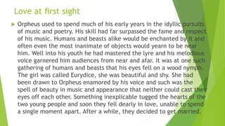 Love at ﬁrst sight
 Orpheus used to spend much of his early years in the idyllic pursuits
of music and poetry. His skill had far surpassed the fame and respect
of his music. Humans and beasts alike would be enchanted by it and
often even the most inanimate of objects would yearn to be near
him. Well into his youth he had mastered the lyre and his melodious
voice garnered him audiences from near and afar. It was at one such
gathering of humans and beasts that his eyes fell on a wood nymph.
The girl was called Eurydice, she was beautiful and shy. She had
been drawn to Orpheus enamored by his voice and such was the
spell of beauty in music and appearance that neither could cast their
eyes off each other. Something inexplicable tugged the hearts of the
two young people and soon they fell dearly in love, unable to spend
a single moment apart. After a while, they decided to get married.
 
