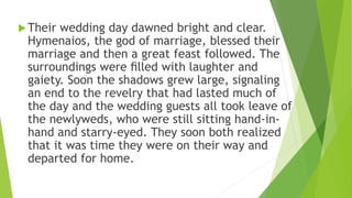 Their wedding day dawned bright and clear.
Hymenaios, the god of marriage, blessed their
marriage and then a great feast followed. The
surroundings were ﬁlled with laughter and
gaiety. Soon the shadows grew large, signaling
an end to the revelry that had lasted much of
the day and the wedding guests all took leave of
the newlyweds, who were still sitting hand-in-
hand and starry-eyed. They soon both realized
that it was time they were on their way and
departed for home.
 