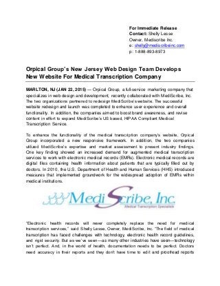 For Immediate Release
Contact: Shelly Lesse
Owner, Mediscribe Inc.
e: shelly@mediscribeinc.com
p: 1-888-893-8973
Orpical Group’s New Jersey Web Design Team Develops
New Website For Medical Transcription Company
MARLTON, NJ (JAN 22, 2015) — Orpical Group, a full-service marketing company that
specializes in web design and development, recently collaborated with MediScribe, Inc.
The two organizations partnered to redesign MediScribe’s website. The successful
website redesign and launch was completed to enhance user experience and overall
functionality. In addition, the companies aimed to boost brand awareness, and revise
content in effort to expand MediScribe’s US based, HIPAA Compliant Medical
Transcription Service.
To enhance the functionality of the medical transcription company’s website, Orpical
Group incorporated a new responsive framework. In addition, the two companies
utilized MediScribe’s expertise and market assessment to present industry findings.
One key finding showed an increased demand for augmented medical transcription
services to work with electronic medical records (EMRs). Electronic medical records are
digital files containing health information about patients that are typically filled out by
doctors. In 2010, the U.S. Department of Health and Human Services (HHS) introduced
measures that implemented groundwork for the widespread adoption of EMRs within
medical institutions.
“Electronic health records will never completely replace the need for medical
transcription services,” said Shelly Lesse, Owner, MediScribe, Inc. “The field of medical
transcription has faced challenges with technology, electronic health record guidelines,
and rigid security. But as we’ve seen—as many other industries have seen—technology
isn’t perfect. And, in the world of health, documentation needs to be perfect. Doctors
need accuracy in their reports and they don’t have time to edit and proofread reports
 