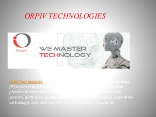 ORPIV TECHNOLOGIES
Orpiv Technologies is one-stop solution for all information technology
(IT) business problems based in UK. It is basically B2B vendor that
provides diverse range of services, such as website development
services, data entry, digital design, graphic design business, responsive
web design, SEO, eCommerce and other IT-related solutions.
 