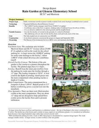 Design Report
                       Rain Garden at Glencoe Elementary School
                                                    SE 51st and Morrison

    Project Summary
    Project Type         Public stormwater retrofit to protect nearby residents from sewer backups (combined sewer system)
    Technology           Vegetated Infiltration Basin/Detention System 1
    Benefits             - The 2,000 ft2 facility manages runoff from 35,000 ft2 of asphalt.
                         - It infiltrates most of the flow it captures, helping reduce Combined Sewer Overflows (CSOs).
                         - It is an attractive addition to the school grounds and the neighborhood.
    Notable Features     - It is the first facility of its kind on the grounds of a school in Portland.
                         - The underlying soils are silty but the facility drains well and is dry most of the time.
    Cost                 The fully loaded cost of construction was $98,000.
    Construction         A city-hired contractor constructed the project in August and September 2003.
    Ownership            The Bureau of Environmental Services (BES) owns and maintains the facility.

Overview
Catchment Area. The catchment area includes
   Morrison Street and SE 51st Avenue (about 25,000
   ft2 of asphalt) as well as the swale for the school
   parking lot - in large storms the 10,000 ft2 parking
   lot sends some drainage to the facility2. About
   1,000 ft2 of the school driveway also contributes
   runoff.
Overall Facility Contour. The bottom of the rain
   garden is flat (similar to a planter) throughout the
   facility. The planted edges have 4:1 slopes.
Forebay. Runoff from the street and overflow from
   the parking lot swale enter the forebay through a
   12” pipe. The forebay footprint is 550 ft2. A weir
   controls the depth of ponding; runoff passes into
   the main compartment when ponding reaches a
   depth of 2 inches.
Main Compartment. The main compartment has a                                          Forebay             Drainfield     Beehive
   footprint of about 1,450 ft2. Runoff ponds to 5.5”                                   Weir                Weir         Overflow

   before overflowing across a second weir into the
   drainfield.
Flow Spreaders. There are three rock-filled trenches
   visible in the main compartment. They are about                                         Forebay
   12” deep and are designed to help spread flows
   evenly across the facility floor and to promote                                                             Drainfield
   infiltration.

                                                                                                          Inlet Pipe

1
  In large storms the basin overflows and functions as a detention system – the rate of discharge to the sewer is restricted by a
4”orifice. The facility has a flat bottom and is similar in many respects to an infiltration planter; it is considered an infiltration
basin because it has sloped (planted) edges rather than vertical concrete walls.
2
  BES retrofitted the parking lot with a swale in 2002; that project is documented in a separate design report. The swale
manages smaller storms - in larger storms, it sends overflow to the rain garden.
                                                                                                                                         1
Sustainable Stormwater Management Program, Portland Bureau of Environmental Services; Feb. 6, 2007.
 