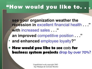 “ How would you like to. . .   see your organization weather the recession in  excellent financial health  . . .” with  increased sales  . . .” an improved  competitive position  . . .” and enhanced  employee loyalty ?” How would you like to see  costs  for business system projects  drop by over 70%? Unpublished work,copyright 2002  Saji Madapat & Gertrude Moeller 
