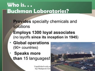 Who is. . .  Buckman Laboratories? Provides  specialty chemicals and solutions   Employs 1300 loyal associates (no layoffs  since its inception in 1945 )   Global operations (90+ countries) Speaks more than  15 languages ! Unpublished work,copyright 2002  Saji Madapat & Gertrude Moeller 
