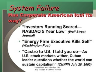 System Failure Has Corporate American lost its way? “ Investors Running Scared—NASDAQ 5 Year Low”  (Wall Street Journal)  “ Energy Firm Executive Kills Self”  (Washington Post) “ Castro to US: I told you so— As U.S. stock markets wither, Cuban leader questions whether the world can sustain capitalism”   (CNNFN July 26, 2002) Unpublished work,copyright 2002  Saji Madapat & Gertrude Moeller 