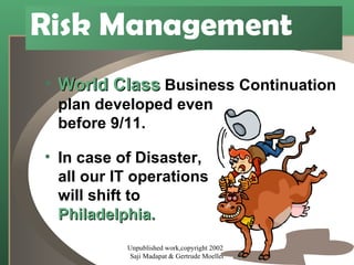 Risk Management World Class  Business Continuation plan developed even before 9/11. In case of Disaster, all our IT operations will shift to Philadelphia. Unpublished work,copyright 2002  Saji Madapat & Gertrude Moeller 