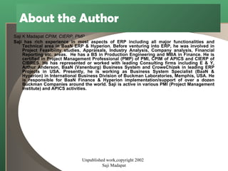 About the Author Saji K Madapat  CPIM, CIERP, PMP Saji has rich experience in most aspects of ERP including all major functionalities and Technical area in BaaN ERP & Hyperion. Before venturing into ERP, he was involved in Project Feasibility studies, Appraisals, Industry Analysis, Company analysis, Financial Reporting etc. areas.  He has a BS in Production Engineering and MBA in Finance. He is certified in Project Management Professional (PMP) of PMI, CPIM of APICS and CIERP of CIBRES. He has represented or worked with leading Consulting firms including E & Y, Arthur Anderson, BaaN (Vanenburg) Business System and CroweChizek in leading ERP Projects in USA. Presently, he is working as Business System Specialist (BaaN & Hyperion) in International Business Division of Buckman Laboratories, Memphis, USA. He is responsible for BaaN Finance & Hyperion implementation/support of over a dozen Buckman Companies around the world. Saji is active in various PMI (Project Management Institute) and APICS activities.  Unpublished work,copyright 2002  Saji Madapat 
