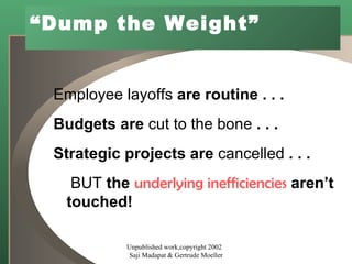 “ Dump the Weight” Employee layoffs  are routine . . . Budgets are  cut to the bone  . . . Strategic projects are  cancelled  . . . BUT  the  underlying inefficiencies  aren’t touched! Unpublished work,copyright 2002  Saji Madapat & Gertrude Moeller 
