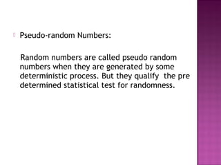  Pseudo-random Numbers:
Random numbers are called pseudo random
numbers when they are generated by some
deterministic process. But they qualify the pre
determined statistical test for randomness.
 