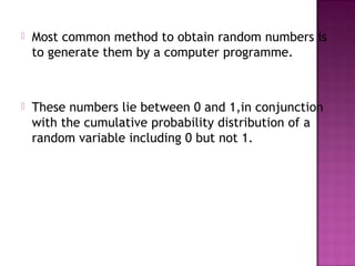  Most common method to obtain random numbers is
to generate them by a computer programme.
 These numbers lie between 0 and 1,in conjunction
with the cumulative probability distribution of a
random variable including 0 but not 1.
 