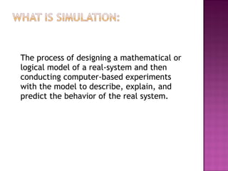 The process of designing a mathematical or
logical model of a real-system and then
conducting computer-based experiments
with the model to describe, explain, and
predict the behavior of the real system.
 