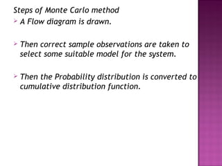 Steps of Monte Carlo method
 A Flow diagram is drawn.
 Then correct sample observations are taken to
select some suitable model for the system.
 Then the Probability distribution is converted to
cumulative distribution function.
 
