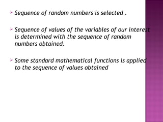  Sequence of random numbers is selected .
 Sequence of values of the variables of our interest
is determined with the sequence of random
numbers obtained.
 Some standard mathematical functions is applied
to the sequence of values obtained
 