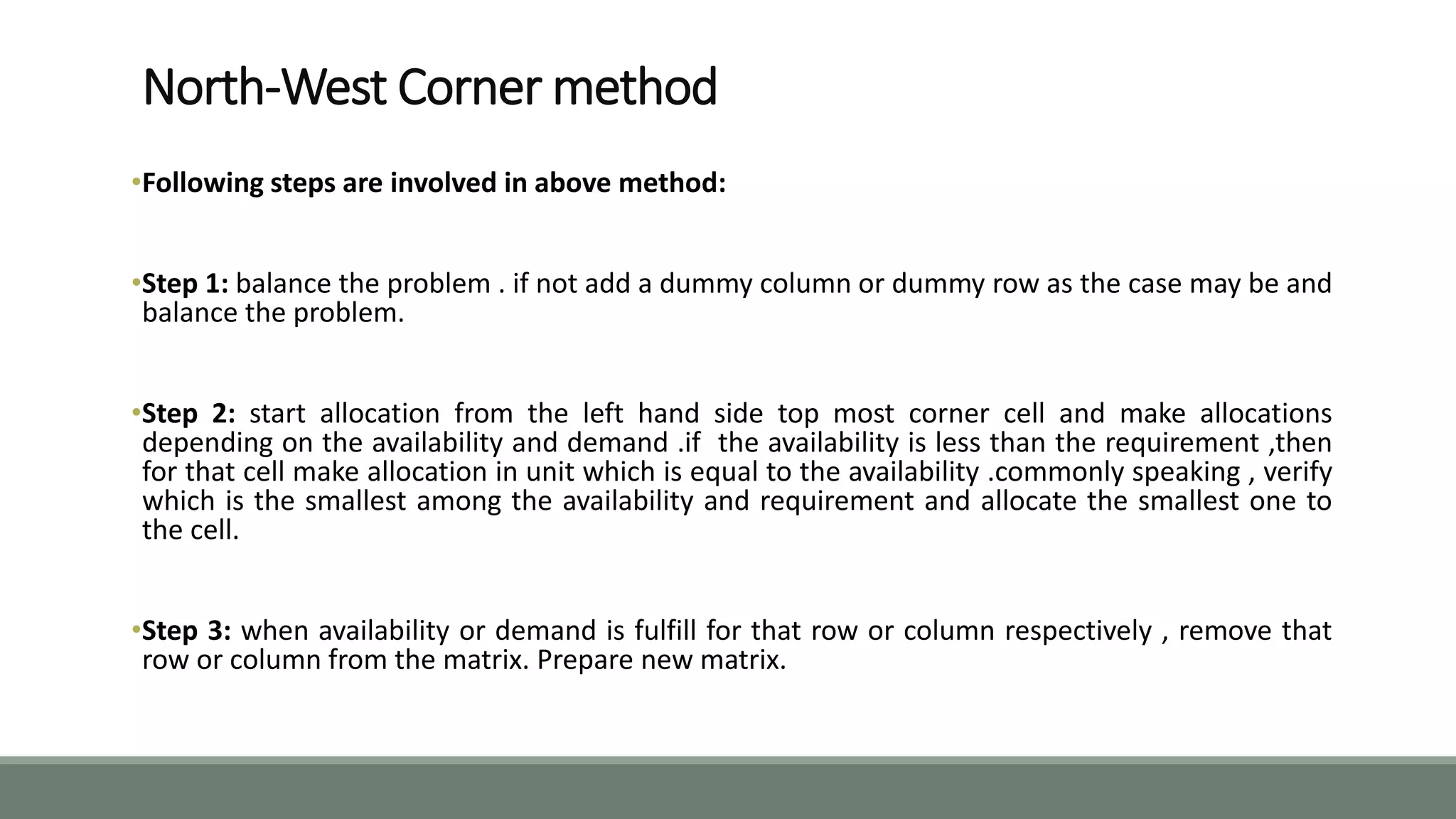 North-West Corner method
•Following steps are involved in above method:
•Step 1: balance the problem . if not add a dummy column or dummy row as the case may be and
balance the problem.
•Step 2: start allocation from the left hand side top most corner cell and make allocations
depending on the availability and demand .if the availability is less than the requirement ,then
for that cell make allocation in unit which is equal to the availability .commonly speaking , verify
which is the smallest among the availability and requirement and allocate the smallest one to
the cell.
•Step 3: when availability or demand is fulfill for that row or column respectively , remove that
row or column from the matrix. Prepare new matrix.
 