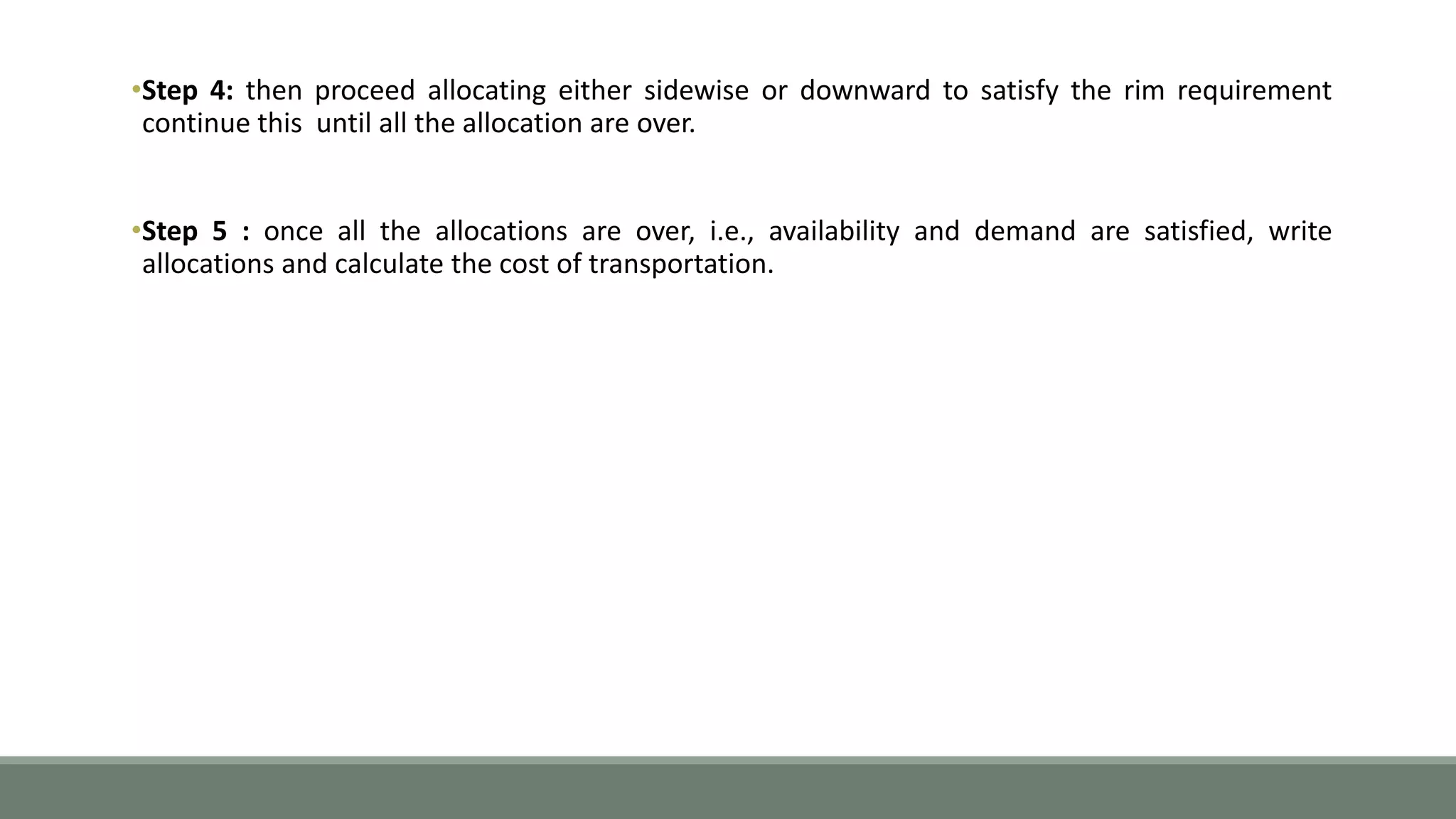 •Step 4: then proceed allocating either sidewise or downward to satisfy the rim requirement
continue this until all the allocation are over.
•Step 5 : once all the allocations are over, i.e., availability and demand are satisfied, write
allocations and calculate the cost of transportation.
 