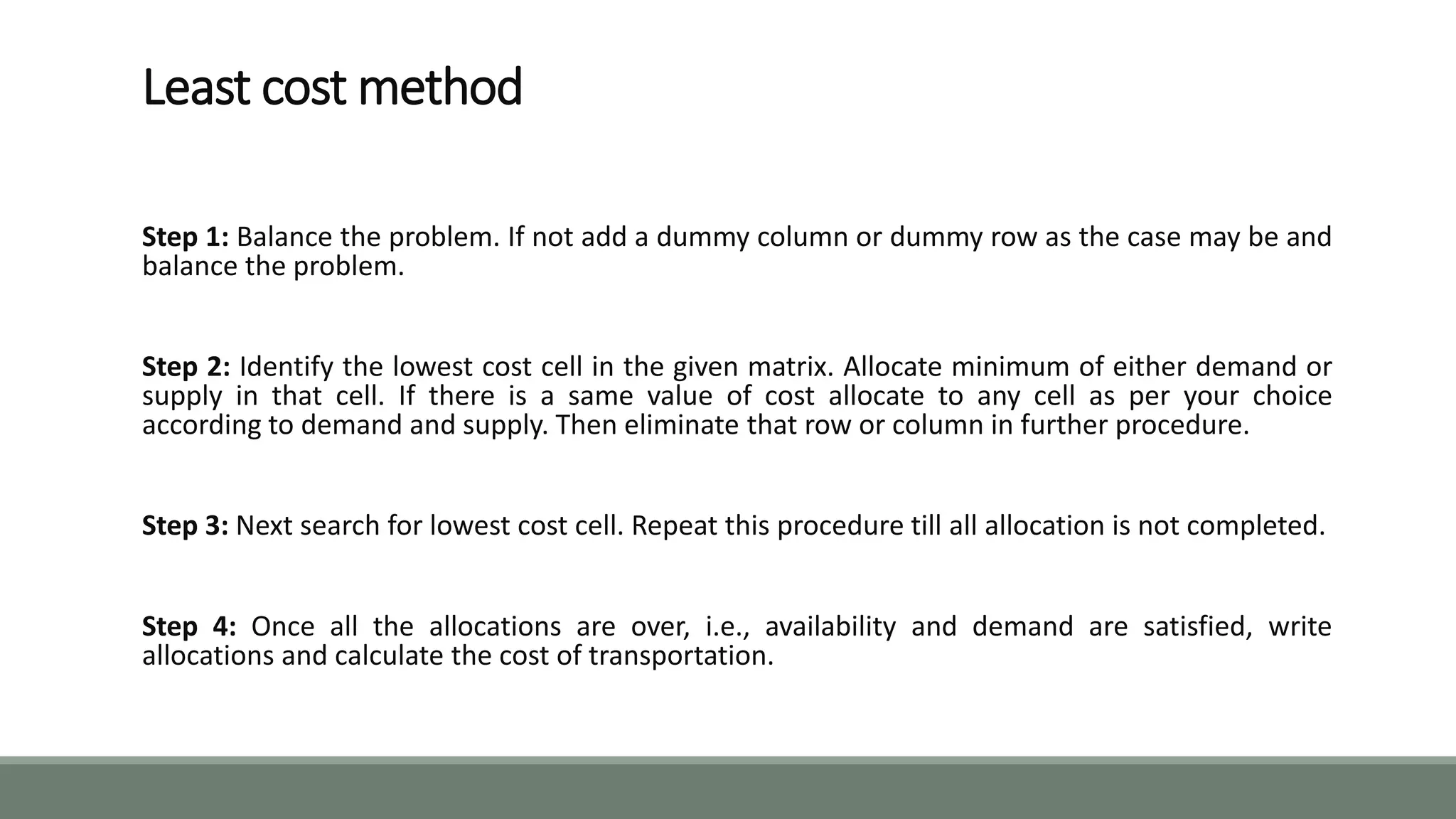 Least cost method
Step 1: Balance the problem. If not add a dummy column or dummy row as the case may be and
balance the problem.
Step 2: Identify the lowest cost cell in the given matrix. Allocate minimum of either demand or
supply in that cell. If there is a same value of cost allocate to any cell as per your choice
according to demand and supply. Then eliminate that row or column in further procedure.
Step 3: Next search for lowest cost cell. Repeat this procedure till all allocation is not completed.
Step 4: Once all the allocations are over, i.e., availability and demand are satisfied, write
allocations and calculate the cost of transportation.
 