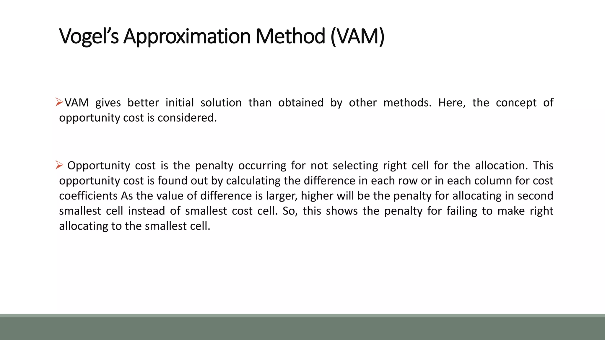 Vogel’s Approximation Method (VAM)
VAM gives better initial solution than obtained by other methods. Here, the concept of
opportunity cost is considered.
 Opportunity cost is the penalty occurring for not selecting right cell for the allocation. This
opportunity cost is found out by calculating the difference in each row or in each column for cost
coefficients As the value of difference is larger, higher will be the penalty for allocating in second
smallest cell instead of smallest cost cell. So, this shows the penalty for failing to make right
allocating to the smallest cell.
 