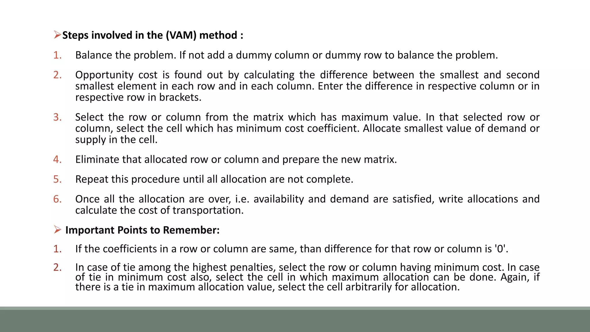 Steps involved in the (VAM) method :
1. Balance the problem. If not add a dummy column or dummy row to balance the problem.
2. Opportunity cost is found out by calculating the difference between the smallest and second
smallest element in each row and in each column. Enter the difference in respective column or in
respective row in brackets.
3. Select the row or column from the matrix which has maximum value. In that selected row or
column, select the cell which has minimum cost coefficient. Allocate smallest value of demand or
supply in the cell.
4. Eliminate that allocated row or column and prepare the new matrix.
5. Repeat this procedure until all allocation are not complete.
6. Once all the allocation are over, i.e. availability and demand are satisfied, write allocations and
calculate the cost of transportation.
 Important Points to Remember:
1. If the coefficients in a row or column are same, than difference for that row or column is '0'.
2. In case of tie among the highest penalties, select the row or column having minimum cost. In case
of tie in minimum cost also, select the cell in which maximum allocation can be done. Again, if
there is a tie in maximum allocation value, select the cell arbitrarily for allocation.
 