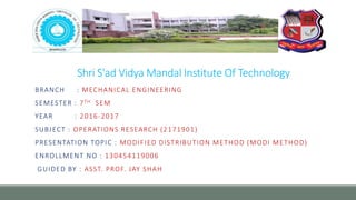 Shri S'ad Vidya Mandal Institute Of Technology
BRANCH : MECHANICAL ENGINEERING
SEMESTER : 7TH SEM
YEAR : 2016-2017
SUBJECT : OPERATIONS RESEARCH (2171901)
PRESENTATION TOPIC : MODIFIED DISTRIBUTION METHOD (MODI METHOD)
ENROLLMENT NO : 130454119006
GUIDED BY : ASST. PROF. JAY SHAH
 
