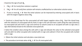 Examine the sign of each dij
1. If dij > 0 For i and j then solution is optimal.
2. If dij = 0 For all i and j then solution will remains unaffected but an alternative solution exists.
3. If one or more dij < 0 then the initial solution can be improved by entering unoccupied cells in basis
with the largest negative value of dij
 Construct a closed loop For the unoccupied cell with largest negative value of dij . Start the closed loop
with the selection of unoccupied cells & mark (+) sign in the cell and trace a path along the rows (columns)
to unoccupied cell and mark (-) sign and continue to column (row) to an occupied cell with (+) sign and (-)
sign alternatively & back to the selected unoccupied cell.
Select the smallest value among the cells with (-) sign and allocate this value to the selected unoccupied
cell and add it to other occupied cells marked with (+) sign and subtract it from the occupied cells marked
with (-) sign.
 Obtain the initial solution and calculate a new total cost.
 The procedure terminate when all dij ≥ 0 For all unoccupied cells.
 