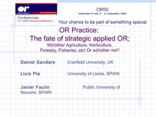 Daniel Sandars Cranfield University, UK
Lluis Pla University of Lleida, SPAIN
Javier Faulin Public University of
Navarre. SPAIN
OR Practice:
The fate of strategic applied OR;
W(h)ither Agriculture, Horticulture,
Forestry, Fisheries, etc! Or w(h)ither not?
 