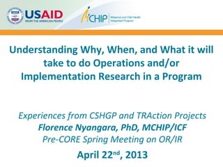Understanding Why, When, and What it will
take to do Operations and/or
Implementation Research in a Program
Experiences from CSHGP and TRAction Projects
Florence Nyangara, PhD, MCHIP/ICF
Pre-CORE Spring Meeting on OR/IR
April 22nd
, 2013
 