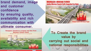 To Create the brand
value by
carrying out social and
national responsibilities
brand demand, image
and customer
confidence
by ensuring quality,
availability and rich
communication with
ultimate consumer.
 