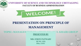 PRESENTATION ON PRINCIPLE OF
MANAGEMENT
TOPIC: MANAGEMENT PRACTICE ON ABUL KHAIR GROUP
UNIVERSITY OF SCIENCE AND TECHNOLOGY CHITTAGONG
FACULTY OF BUSINESS ADMINISTRATION
PRESENTED BY
MD. EMON PATWARY
ID NO. 1434
FBA, USTC
 