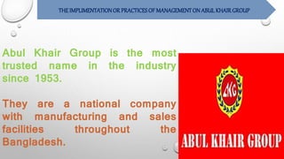 THEIMPLIMENTATIONOR PRACTICESOF MANAGEMENTON ABUL KHAIRGROUP
Abul Khair Group is the most
trusted name in the industry
since 1953.
They are a national company
with manufacturing and sales
facilities throughout the
Bangladesh.
 