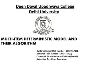 Deen Dayal Upadhyaya College
Delhi University
MULTI-ITEM DETERMINISTIC MODEL AND
THEIR ALGORITHM
By Harsh Kansal (Roll number - 20MTS5715)
Abhishek (Roll number – 20MTS5702)
Course – B.Sc Mathematical Science(Sem-2)
Submitted To – Kiran Garg Mam
 