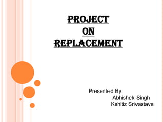 Project   on  Replacement Presented By: Abhishek Singh KshitizSrivastava 