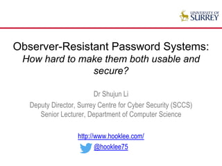 Observer-Resistant Password Systems:
How hard to make them both usable and
secure?
Dr Shujun Li
Deputy Director, Surrey Centre for Cyber Security (SCCS)
Senior Lecturer, Department of Computer Science
http://www.hooklee.com/
@hooklee75
 