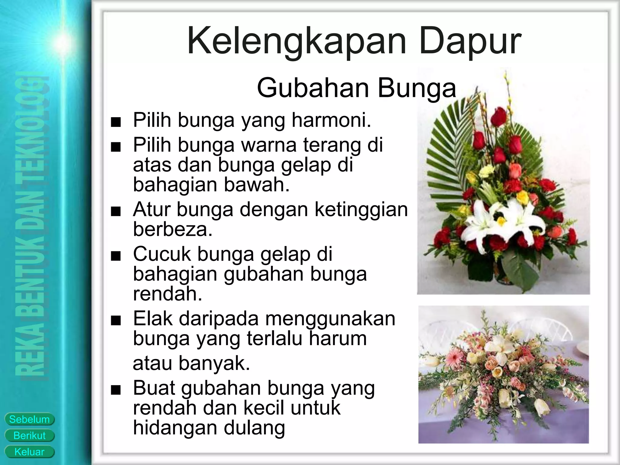 Keluar
Berikut
Sebelum
■ Pilih bunga yang harmoni.
■ Pilih bunga warna terang di
atas dan bunga gelap di
bahagian bawah.
■ Atur bunga dengan ketinggian
berbeza.
■ Cucuk bunga gelap di
bahagian gubahan bunga
rendah.
■ Elak daripada menggunakan
bunga yang terlalu harum
atau banyak.
■ Buat gubahan bunga yang
rendah dan kecil untuk
hidangan dulang
Kelengkapan Dapur
Gubahan Bunga
 