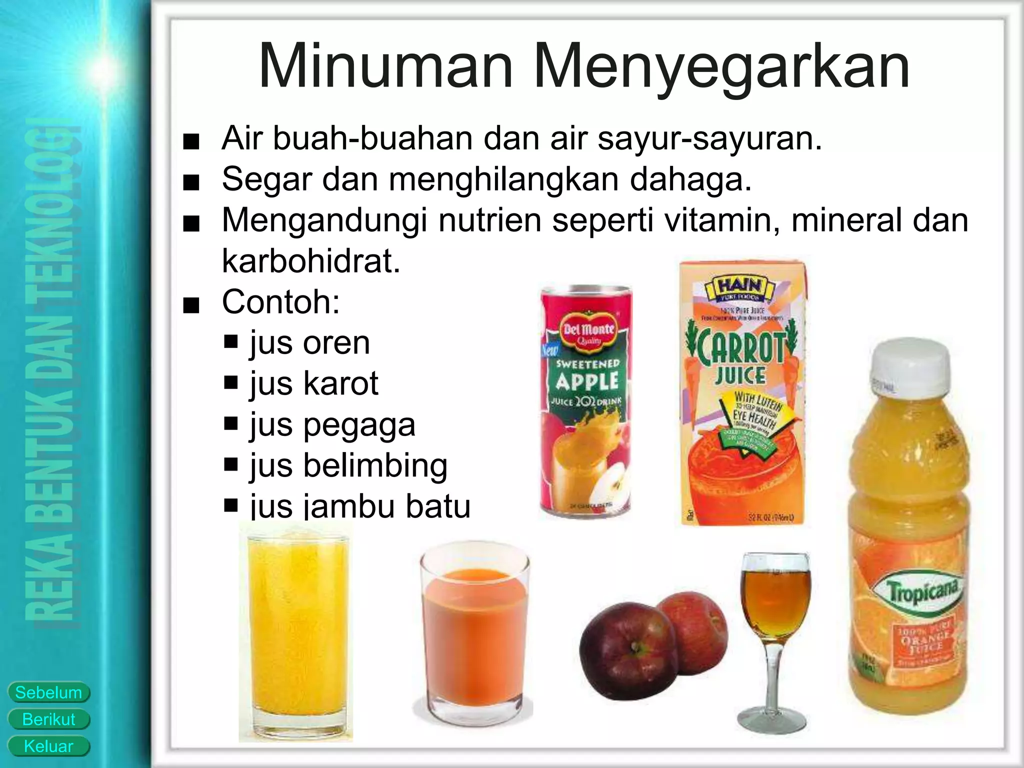 Keluar
Berikut
Sebelum
Minuman Menyegarkan
■ Air buah-buahan dan air sayur-sayuran.
■ Segar dan menghilangkan dahaga.
■ Mengandungi nutrien seperti vitamin, mineral dan
karbohidrat.
■ Contoh:
 jus oren
 jus karot
 jus pegaga
 jus belimbing
 jus jambu batu
 