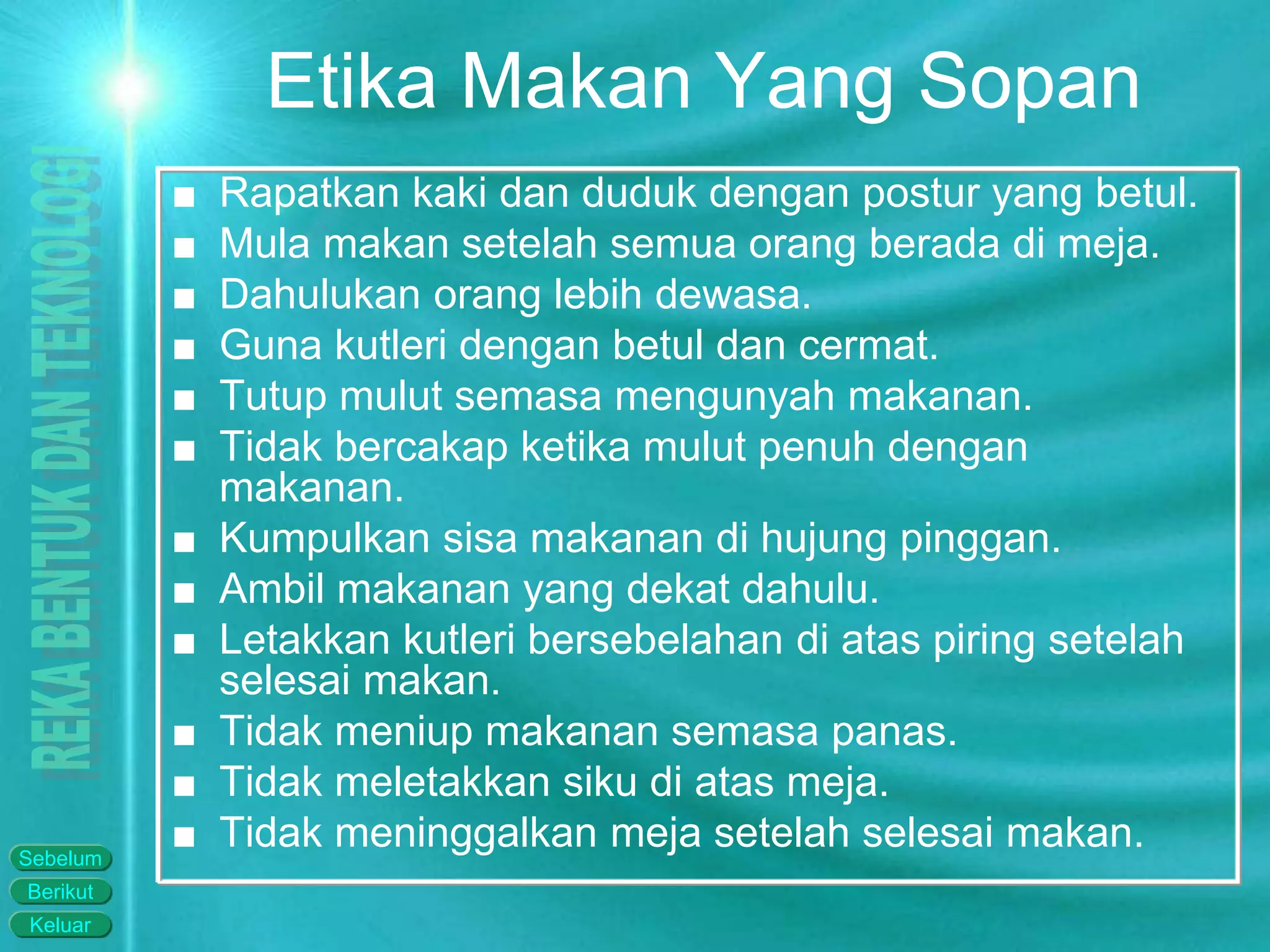 Keluar
Berikut
Sebelum
Etika Makan Yang Sopan
■ Rapatkan kaki dan duduk dengan postur yang betul.
■ Mula makan setelah semua orang berada di meja.
■ Dahulukan orang lebih dewasa.
■ Guna kutleri dengan betul dan cermat.
■ Tutup mulut semasa mengunyah makanan.
■ Tidak bercakap ketika mulut penuh dengan
makanan.
■ Kumpulkan sisa makanan di hujung pinggan.
■ Ambil makanan yang dekat dahulu.
■ Letakkan kutleri bersebelahan di atas piring setelah
selesai makan.
■ Tidak meniup makanan semasa panas.
■ Tidak meletakkan siku di atas meja.
■ Tidak meninggalkan meja setelah selesai makan.
 