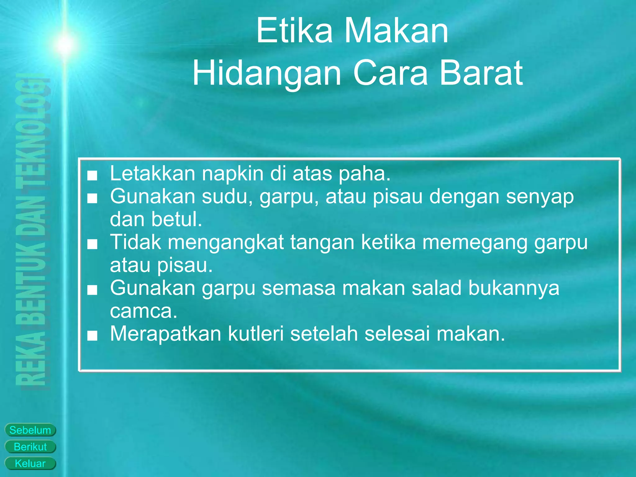 Keluar
Berikut
Sebelum
Etika Makan
Hidangan Cara Barat
■ Letakkan napkin di atas paha.
■ Gunakan sudu, garpu, atau pisau dengan senyap
dan betul.
■ Tidak mengangkat tangan ketika memegang garpu
atau pisau.
■ Gunakan garpu semasa makan salad bukannya
camca.
■ Merapatkan kutleri setelah selesai makan.
 