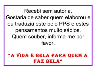 Recebi sem autoria.
Gostaria de saber quem elaborou e
ou traduziu este belo PPS e estes
   pensamentos muito sábios.
  Quem souber, informa-me por
              favor.

“a vida é bela para quem a
         faz bela”
 