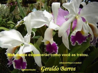 Mas nunca esquecerão como você as tratou.  (desconheço o autor)  Apresentação:   Geraldo Barros   