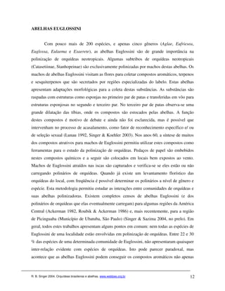 ABELHAS EUGLOSSINI


         Com pouco mais de 200 espécies, e apenas cinco gêneros (Aglae, Eufriesea,
Euglossa, Eulaema e Exaerete), as abelhas Euglossini são de grande importância na
polinização de orquídeas neotropicais. Algumas subtribos de orquídeas neotropicais
(Catasetiinae, Stanhopeinae) são exclusivamente polinizadas por machos destas abelhas. Os
machos de abelhas Euglossini visitam as flores para coletar compostos aromáticos, terpenos
e sesquiterpenos que são secretados por regiões especializadas do labelo. Estas abelhas
apresentam adaptações morfológicas para a coleta destas substâncias. As substâncias são
raspadas com estruturas como esponjas no primeiro par de patas e transferidas em vôo para
estruturas esponjosas no segundo e terceiro par. No terceiro par de patas observa-se uma
grande dilatação das tíbias, onde os compostos são estocados pelas abelhas. A função
destes compostos é motivo de debate e ainda não foi esclarecida, mas é possível que
intervenham no processo de acasalamento, como fator de reconhecimento específico e/ ou
de seleção sexual (Lunau 1992, Singer & Koehler 2003). Nos anos 60, a síntese de muitos
dos compostos atrativos para machos de Euglossini permitiu utilizar estes compostos como
ferramentas para o estudo da polinização de orquídeas. Pedaços de papel são embebidos
nestes compostos químicos e a seguir são colocados em locais bem expostos ao vento.
Machos de Euglossini atraídos nas iscas são capturados e verifica-se se eles estão ou não
carregando polinários de orquídeas. Quando já existe um levantamento florístico das
orquídeas do local, com freqüência é possível determinar os polinários a nível de gênero e
espécie. Esta metodologia permitiu estudar as interações entre comunidades de orquídeas e
suas abelhas polinizadoras. Existem completos censos de abelhas Euglossini (e dos
polinários de orquídeas que elas eventualmente carregam) para algumas regiões da América
Central (Ackerman 1982, Roubik & Ackerman 1986) e, mais recentemente, para a região
de Picinguaba (Município de Ubatuba, São Paulo) (Singer & Sazima 2004, no prelo). Em
geral, todos estes trabalhos apresentam alguns pontos em comum: nem todas as espécies de
Euglossini de uma localidade estão envolvidas em polinização de orquídeas. Entre 22 e 30
% das espécies de uma determinada comunidade de Euglossini, não apresentaram quaisquer
inter-relação evidente com espécies de orquídeas. Isto pode parecer paradoxal, mas
acontece que as abelhas Euglossini podem conseguir os compostos aromáticos não apenas



R. B. Singer 2004. Orquídeas brasileiras e abelhas. www.webbee.org.br                  12
 