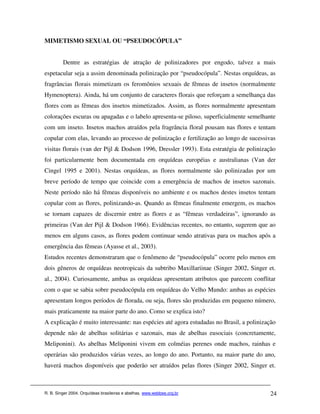 MIMETISMO SEXUAL OU “PSEUDOCÓPULA”


         Dentre as estratégias de atração de polinizadores por engodo, talvez a mais
espetacular seja a assim denominada polinização por “pseudocópula”. Nestas orquídeas, as
fragrâncias florais mimetizam os feromônios sexuais de fêmeas de insetos (normalmente
Hymenoptera). Ainda, há um conjunto de caracteres florais que reforçam a semelhança das
flores com as fêmeas dos insetos mimetizados. Assim, as flores normalmente apresentam
colorações escuras ou apagadas e o labelo apresenta-se piloso, superficialmente semelhante
com um inseto. Insetos machos atraídos pela fragrância floral pousam nas flores e tentam
copular com elas, levando ao processo de polinização e fertilização ao longo de sucessivas
visitas florais (van der Pijl & Dodson 1996, Dressler 1993). Esta estratégia de polinização
foi particularmente bem documentada em orquídeas européias e australianas (Van der
Cingel 1995 e 2001). Nestas orquídeas, as flores normalmente são polinizadas por um
breve período de tempo que coincide com a emergência de machos de insetos sazonais.
Neste período não há fêmeas disponíveis no ambiente e os machos destes insetos tentam
copular com as flores, polinizando-as. Quando as fêmeas finalmente emergem, os machos
se tornam capazes de discernir entre as flores e as “fêmeas verdadeiras”, ignorando as
primeiras (Van der Pijl & Dodson 1966). Evidências recentes, no entanto, sugerem que ao
menos em alguns casos, as flores podem continuar sendo atrativas para os machos após a
emergência das fêmeas (Ayasse et al., 2003).
Estudos recentes demonstraram que o fenômeno de “pseudocópula” ocorre pelo menos em
dois gêneros de orquídeas neotropicais da subtribo Maxillariinae (Singer 2002, Singer et.
al., 2004). Curiosamente, ambas as orquídeas apresentam atributos que parecem conflitar
com o que se sabia sobre pseudocópula em orquídeas do Velho Mundo: ambas as espécies
apresentam longos períodos de florada, ou seja, flores são produzidas em pequeno número,
mais praticamente na maior parte do ano. Como se explica isto?
A explicação é muito interessante: nas espécies até agora estudadas no Brasil, a polinização
depende não de abelhas solitárias e sazonais, mas de abelhas eusociais (concretamente,
Meliponini). As abelhas Meliponini vivem em colméias perenes onde machos, rainhas e
operárias são produzidos várias vezes, ao longo do ano. Portanto, na maior parte do ano,
haverá machos disponíveis que poderão ser atraídos pelas flores (Singer 2002, Singer et.



R. B. Singer 2004. Orquídeas brasileiras e abelhas. www.webbee.org.br                    24
 