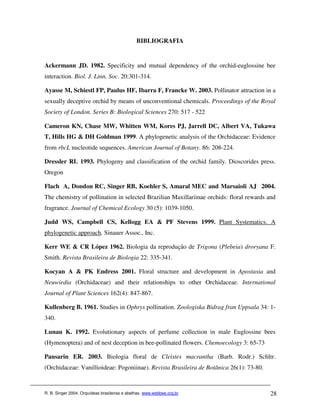BIBLIOGRAFIA


Ackermann JD. 1982. Specificity and mutual dependency of the orchid-euglossine bee
interaction. Biol. J. Linn. Soc. 20:301-314.

Ayasse M, Schiestl FP, Paulus HF, Ibarra F, Francke W. 2003. Pollinator attraction in a
sexually deceptive orchid by means of unconventional chemicals. Proceedings of the Royal
Society of London. Series B: Biological Sciences 270: 517 - 522

Cameron KN, Chase MW, Whitten WM, Kores PJ, Jarrell DC, Albert VA, Tukawa
T, Hills HG & DH Goldman 1999. A phylogenetic analysis of the Orchidaceae: Evidence
from rbcL nucleotide sequences. American Journal of Botany. 86: 208-224.

Dressler RL 1993. Phylogeny and classification of the orchid family. Dioscorides press.
Oregon

Flach A, Dondon RC, Singer RB, Koehler S, Amaral MEC and Marsaioli AJ. 2004.
The chemistry of pollination in selected Brazilian Maxillariinae orchids: floral rewards and
fragrance. Journal of Chemical Ecology 30 (5): 1039-1050.

Judd WS, Campbell CS, Kellogg EA & PF Stevens 1999. Plant Systematics. A
phylogenetic approach. Sinauer Assoc., Inc.

Kerr WE & CR López 1962. Biologia da reprodução de Trigona (Plebeia) droryana F.
Smith. Revista Brasileira de Biologia 22: 335-341.

Kocyan A & PK Endress 2001. Floral structure and development in Apostasia and
Neuwiedia (Orchidaceae) and their relationships to other Orchidaceae. International
Journal of Plant Sciences 162(4): 847-867.

Kullenberg B. 1961. Studies in Ophrys pollination. Zoologiska Bidrag fran Uppsala 34: 1-
340.

Lunau K. 1992. Evolutionary aspects of perfume collection in male Euglossine bees
(Hymenoptera) and of nest deception in bee-pollinated flowers. Chemoecology 3: 65-73

Pansarin ER. 2003. Biologia floral de Cleistes macrantha (Barb. Rodr.) Schltr.
(Orchidaceae: Vanillioideae: Pogoniinae). Revista Brasileira de Botânica 26(1): 73-80.


R. B. Singer 2004. Orquídeas brasileiras e abelhas. www.webbee.org.br                    28
 