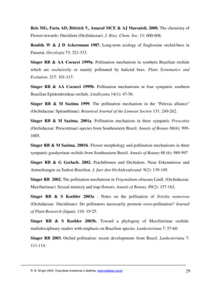 Reis MG, Faria AD, Bittrich V, Amaral MCE & AJ Marsaioli. 2000. The chemistry of
Flower-rewards: Oncidium (Orchidaceae). J. Braz. Chem. Soc. 11: 600-608.

Roubik W & J D Ackermann 1987. Long-term ecology of Euglossine orchid-bees in
Panamá. Oecologia 73: 321-333.

Singer RB & AA Cocucci 1999a. Pollination mechanism in southern Brazilian orchids
which are exclusively or mainly pollinated by halictid bees. Plant Systematics and
Evolution. 217: 101-117.

Singer RB & AA Cocucci 1999b. Pollination mechanisms in four sympatric southern
Brazilian Epidendroideae orchids. Lindleyana 14(1): 47-56.

Singer RB & M Sazima 1999. The pollination mechanism in the “Pelexia alliance”
(Orchidaceae: Spiranthinae). Botanical Journal of the Linnean Society 131: 249-262.

Singer RB & M Sazima. 2001a. Pollination mechanism in three sympatric Prescottia
(Orchidaceae: Prescottinae) species from Southeastern Brazil. Annals of Botany 88(6): 999-
1005.

Singer RB & M Sazima. 2001b. Flower morphology and pollination mechanisms in three
sympatric goodyerinae orchids from Southeastern Brazil. Annals of Botany 88 (6): 989-997

Singer RB & G Gerlach. 2002. Prachtbienen und Orchideen. Neue Erkenntnisse und
Anmerkungen zu Sudost-Brasilien. J. fuer den Orchideenfreund. 9(2): 139-149.

Singer RB 2002. The pollination mechanism in Trigonidium obtusum Lindl. (Orchidaceae:
Maxillariinae): Sexual mimicry and trap-flowers. Annals of Botany. 89(2): 157-163.

Singer RB & S Koehler 2003a : Notes on the pollination of Notylia nemorosa
(Orchidaceae: Oncidiinae): Do pollinators necessarily promote cross-pollination? Journal
of Plant Research (Japan). 116: 19-25.

Singer RB & S Koehler 2003b. Toward a phylogeny of Maxillariinae orchids:
multidisciplinary studies with emphasis on Brazilian species. Lankesteriana 7: 57-60.

Singer RB 2003. Orchid pollination: recent developments from Brazil. Lankesteriana 7:
111-114.




R. B. Singer 2004. Orquídeas brasileiras e abelhas. www.webbee.org.br                   29
 