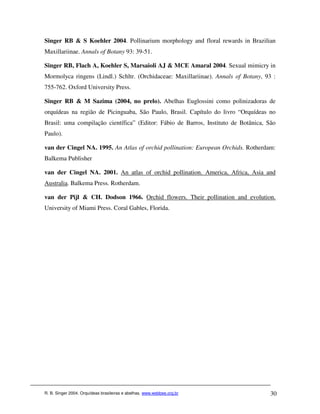 Singer RB & S Koehler 2004. Pollinarium morphology and floral rewards in Brazilian
Maxillariinae. Annals of Botany 93: 39-51.

Singer RB, Flach A, Koehler S, Marsaioli AJ & MCE Amaral 2004. Sexual mimicry in
Mormolyca ringens (Lindl.) Schltr. (Orchidaceae: Maxillariinae). Annals of Botany, 93 :
755-762. Oxford University Press.

Singer RB & M Sazima (2004, no prelo). Abelhas Euglossini como polinizadoras de
orquídeas na região de Picinguaba, São Paulo, Brasil. Capítulo do livro “Orquídeas no
Brasil: uma compilação científica” (Editor: Fábio de Barros, Instituto de Botânica, São
Paulo).

van der Cingel NA. 1995. An Atlas of orchid pollination: European Orchids. Rotherdam:
Balkema Publisher

van der Cingel NA. 2001. An atlas of orchid pollination. America, Africa, Asia and
Australia. Balkema Press. Rotherdam.

van der Pijl & CH. Dodson 1966. Orchid flowers. Their pollination and evolution.
University of Miami Press. Coral Gables, Florida.




R. B. Singer 2004. Orquídeas brasileiras e abelhas. www.webbee.org.br                30
 