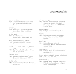 103
ALBARRAM Américo
1990 Diccionario del Ambiente en que Vivimos.
Lima, Universidad Femenina Sagrado
Corazón.
ANGLES Víctor
1972 Machupicchu - Enigmática Ciudad lnka.
Lima, Industrial Gráfica S.A. Editores.
BECHTEL Helmut
1971 Exotische Orchideen
Industria Gráfica Altesina. Trento, Italia
BENNETT David y CHRISTENSON Eric A.
1993 Incones Orchidacearum Peruvianum
Lima.
CAVERO Moisés, COLLANTES Benjamín, PATRONI
César
1991 Orquídeas del Perú. Lima, Centro de Datos
para la Conservación.
CHEVARRIA Efraín
1992 Machupicchu Devenir Histórico Cultural.
Cusco, Editorial Universitaria UNSAAC.
DE ARCE Carlos
1986 Diccionario Ecológico Ilustrado. Barcelona,
Editorial Mitri.
GALIANO Washington
1995 Decálogo Normativo para la Conservación
y Manejo del Santuario Histórico de
Machupicchu. Opciones. 4 : 4-7 INANDES.
UNSAAC - Cusco.
MARGALEF Ramón
1991 Ecología - Barcelona, Ediciones Omega.
MILLER Kenton
1980 Planificación de Parques Nacionales para
el Desarrollo en Latinoamérica - FEPMA -
Barcelona.
NUÑEZ Percy
1994 Flora del Santuario Histórico de
Machupicchu. (Relación Material de Trabajo)
Cusco, UNSAAC.
ODUM Eugene P.
1993 Ecología - México D.F., Compañía Editorial
Continental S.A.C.V
SHUTTLEWORTH Floyd S. ZIM Herberts, DILON Gordon
1970 Orchids. New York, Golden Press.
TUPAYACHI Alfredo
1993 Forestales Nativos Andinos en Frutos. Cusco,
UNSAAC. Facultad de Ciencias Biológicas,
Area de Biología Vegetal.
Literatura consultada
 