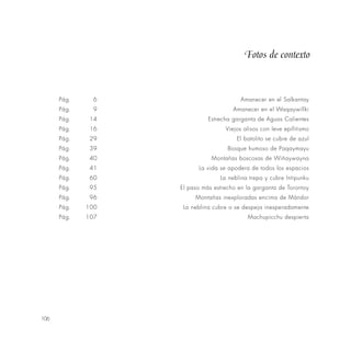 106
Pág. 6 Amanecer en el Salkantay
Pág. 9 Amanecer en el Waqaywillki
Pág. 14 Estrecha garganta de Aguas Calientes
Pág. 16 Viejos alisos con leve epifitismo
Pág. 29 El batolito se cubre de azul
Pág. 39 Bosque humoso de Paqaymayu
Pág. 40 Montañas boscosas de Wiñaywayna
Pág. 41 La vida se apodera de todos los espacios
Pág. 60 La neblina trepa y cubre lntipunku
Pág. 95 El paso más estrecho en la garganta de Torontoy
Pág. 96 Montañas inexploradas encima de Mándor
Pág. 100 La neblina cubre o se despeja inesperadamente
Pág. 107 Machupicchu despierta
Fotos de contexto
 